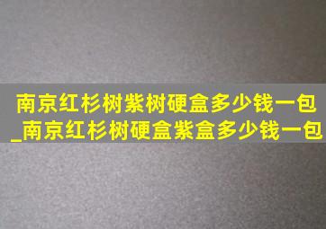 南京红杉树紫树硬盒多少钱一包_南京红杉树硬盒紫盒多少钱一包