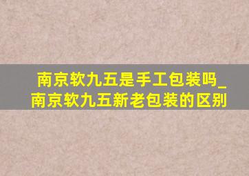 南京软九五是手工包装吗_南京软九五新老包装的区别