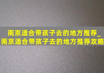 南京适合带孩子去的地方推荐_南京适合带孩子去的地方推荐攻略