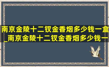 南京金陵十二钗金香烟多少钱一盒_南京金陵十二钗金香烟多少钱一条