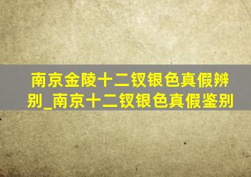 南京金陵十二钗银色真假辨别_南京十二钗银色真假鉴别