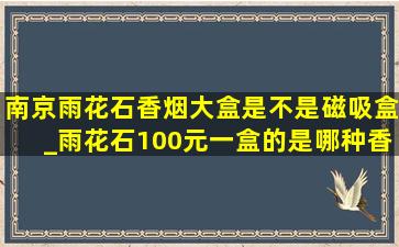 南京雨花石香烟大盒是不是磁吸盒_雨花石100元一盒的是哪种香烟