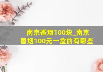 南京香烟100块_南京香烟100元一盒的有哪些