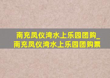 南充凤仪湾水上乐园团购_南充凤仪湾水上乐园团购票