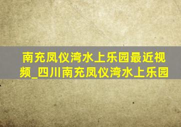 南充凤仪湾水上乐园最近视频_四川南充凤仪湾水上乐园