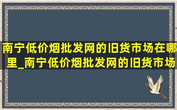 南宁(低价烟批发网)的旧货市场在哪里_南宁(低价烟批发网)的旧货市场