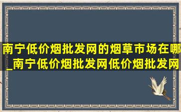 南宁(低价烟批发网)的烟草市场在哪_南宁(低价烟批发网)(低价烟批发网)的烟草专卖店