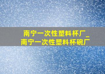 南宁一次性塑料杯厂_南宁一次性塑料杯碗厂