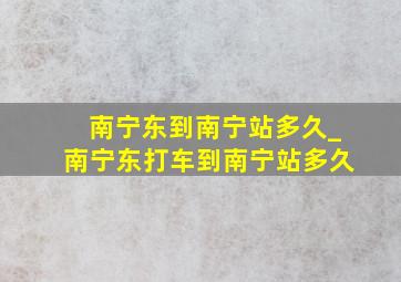 南宁东到南宁站多久_南宁东打车到南宁站多久