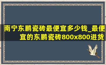 南宁东鹏瓷砖最便宜多少钱_最便宜的东鹏瓷砖800x800进货价格