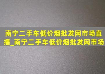 南宁二手车(低价烟批发网)市场直播_南宁二手车(低价烟批发网)市场