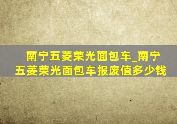 南宁五菱荣光面包车_南宁五菱荣光面包车报废值多少钱