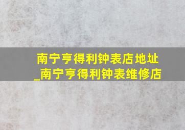 南宁亨得利钟表店地址_南宁亨得利钟表维修店