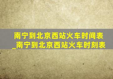 南宁到北京西站火车时间表_南宁到北京西站火车时刻表