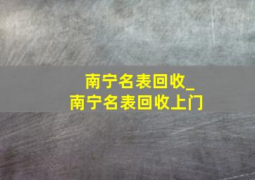 南宁名表回收_南宁名表回收上门