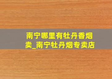 南宁哪里有牡丹香烟卖_南宁牡丹烟专卖店