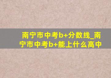 南宁市中考b+分数线_南宁市中考b+能上什么高中