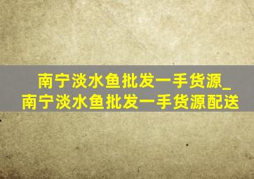 南宁淡水鱼批发一手货源_南宁淡水鱼批发一手货源配送