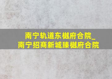 南宁轨道东樾府合院_南宁招商新城臻樾府合院