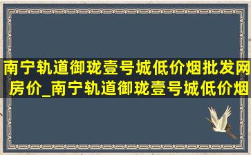 南宁轨道御珑壹号城(低价烟批发网)房价_南宁轨道御珑壹号城(低价烟批发网)价格