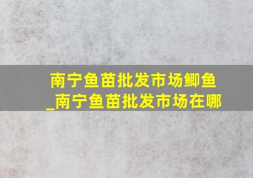 南宁鱼苗批发市场鲫鱼_南宁鱼苗批发市场在哪