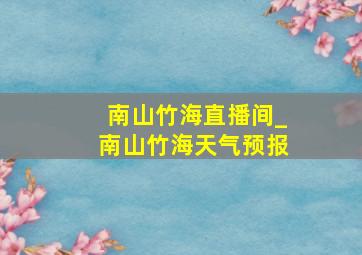 南山竹海直播间_南山竹海天气预报