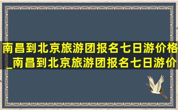 南昌到北京旅游团报名七日游价格_南昌到北京旅游团报名七日游价格多少