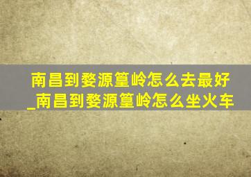 南昌到婺源篁岭怎么去最好_南昌到婺源篁岭怎么坐火车