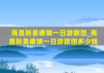 南昌到景德镇一日游跟团_南昌到景德镇一日游跟团多少钱