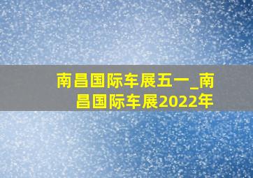 南昌国际车展五一_南昌国际车展2022年