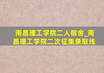 南昌理工学院二人宿舍_南昌理工学院二次征集录取线