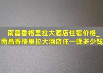 南昌香格里拉大酒店住宿价格_南昌香格里拉大酒店住一晚多少钱