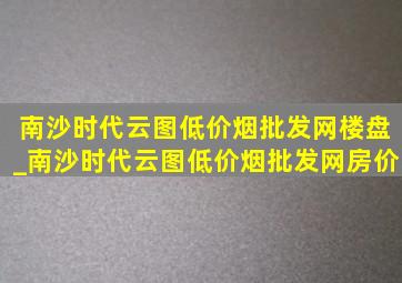 南沙时代云图(低价烟批发网)楼盘_南沙时代云图(低价烟批发网)房价