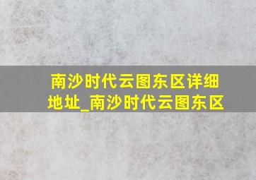 南沙时代云图东区详细地址_南沙时代云图东区