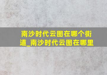 南沙时代云图在哪个街道_南沙时代云图在哪里