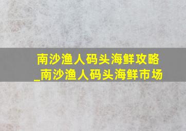 南沙渔人码头海鲜攻略_南沙渔人码头海鲜市场