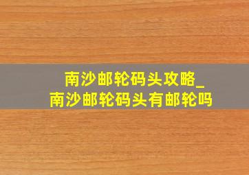 南沙邮轮码头攻略_南沙邮轮码头有邮轮吗