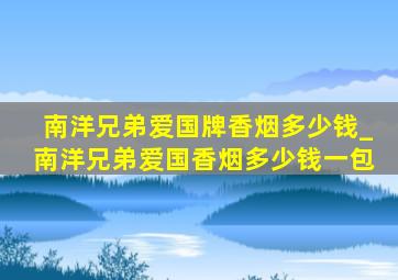 南洋兄弟爱国牌香烟多少钱_南洋兄弟爱国香烟多少钱一包