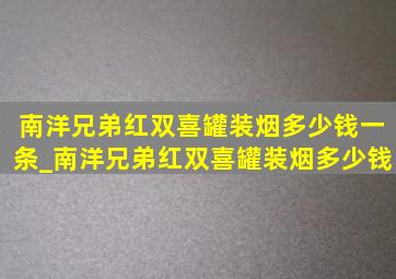 南洋兄弟红双喜罐装烟多少钱一条_南洋兄弟红双喜罐装烟多少钱