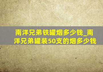 南洋兄弟铁罐烟多少钱_南洋兄弟罐装50支的烟多少钱