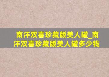 南洋双喜珍藏版美人罐_南洋双喜珍藏版美人罐多少钱