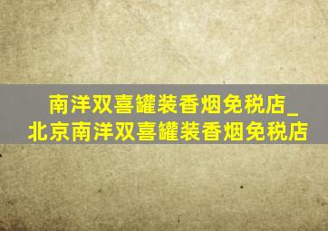 南洋双喜罐装香烟免税店_北京南洋双喜罐装香烟免税店