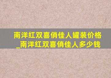 南洋红双喜俏佳人罐装价格_南洋红双喜俏佳人多少钱