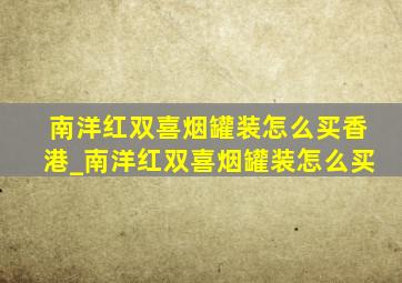 南洋红双喜烟罐装怎么买香港_南洋红双喜烟罐装怎么买