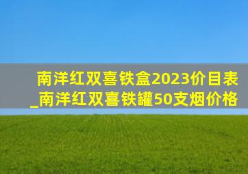 南洋红双喜铁盒2023价目表_南洋红双喜铁罐50支烟价格