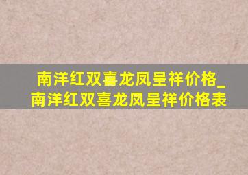 南洋红双喜龙凤呈祥价格_南洋红双喜龙凤呈祥价格表