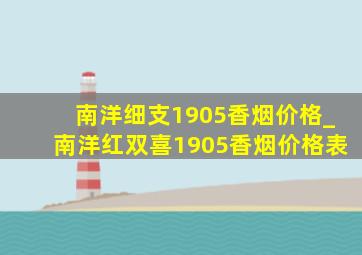 南洋细支1905香烟价格_南洋红双喜1905香烟价格表