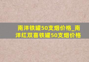 南洋铁罐50支烟价格_南洋红双喜铁罐50支烟价格