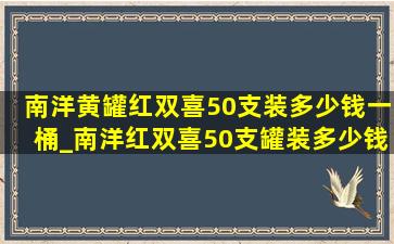 南洋黄罐红双喜50支装多少钱一桶_南洋红双喜50支罐装多少钱一盒