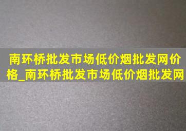 南环桥批发市场(低价烟批发网)价格_南环桥批发市场(低价烟批发网)